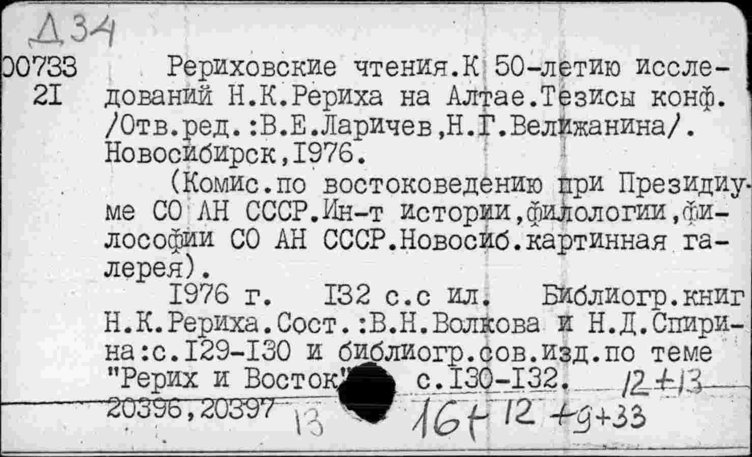 ﻿AW
30733 Рериховские чтения.К 50-летию иссле-
21 дований Н.К.Рериха на Алтае.Тезисы конф. /Отв.ред. :В.Е.Ларичев ,Н.ЈГ .Велкжанина/. Новосибирск,1976.
(Комис.по востоковедению при Президиу. ме СО АН СССР.Ин-т истории,филологии,философии СО АН СССР.Новосиб.картинная галерея) .
1976 г. 132 с.с ил. Библиогр.книг Н.К.Рериха.Сост.:В.Н.Волкова и Н.Д.Спирина: с.І29-І30 и библиогр.сов.изд.по теме "Рерих и ВостокЖЬ C.I30.-I32.___/214/3——
-----20397 ;	f /2 4^+33